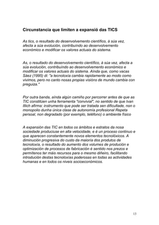 Circunstancia que limiten a expansió das TICS 
As tics, o resultado do desenvolvemento científico, á súa vez, 
afecta a súa evolución, contribuíndo ao desenvolvemento 
económico e modificar os valores actuais do sistema. 
As, o resultado do desenvolvemento científico, á súa vez, afecta a 
súa evolución, contribuíndo ao desenvolvemento económico e 
modificar os valores actuais do sistema. Aínda que, como vacas 
Sáez (1995) di: "a tecnoloxía cambia rapidamente ao modo como 
vivimos, pero no canto nosas propias visións de mundo cambia con 
preguiza." 
Por outra banda, aínda algún camiño por percorrer antes de que as 
TIC constitúen unha ferramenta "convivial", no sentido de que Ivan 
Illich afirma: instrumento que pode ser tratada sen dificultade, non o 
monopolio dunha única clase de autonomía profesional Repeta 
persoal, non degradado (por exemplo, teléfono) o ambiente físico 
A expansión das TIC en todos os ámbitos e estratos da nosa 
sociedade produciuse en alta velocidade, e é un proceso continuo e 
que aparecen constantemente novos elementos tecnolóxicos. A 
diminución progresiva do custo da maioría dos produtos de 
tecnoloxía, o resultado do aumento dos volumes de produción e 
optimización de procesos de fabricación é sentido nos prezos e 
permítenos ter máis recursos para o mesmo diñeiro, facilitando 
introdución destas tecnoloxías poderosas en todas as actividades 
humanas e en todos os niveis socioeconómicos. 
13 
 