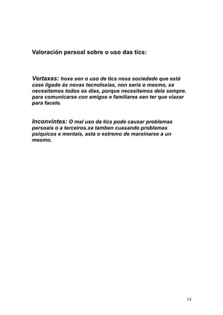 Valoración persoal sobre o uso das tics: 
Vertaxas: hoxe sen o uso de tics nosa sociedade que está 
case ligado ás novas tecnoloxías, non seria o mesmo, xa 
necesitamos todos os días, porque necesitamos dela sempre. 
para comunicarse con amigos e familiares sen ter que viaxar 
para facelo. 
Inconvintes: O mal uso da tics pode causar problemas 
persoais o a terceiros.xa tamben cuasando problemas 
psiquicos e mentais, asta o estremo de marxinarse a un 
mesmo. 
14 

