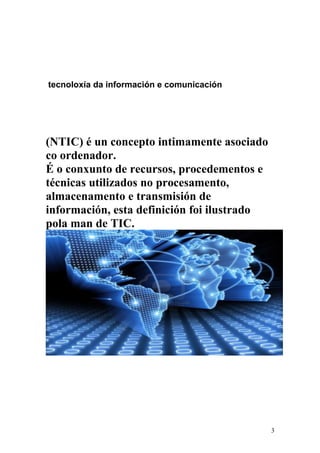 tecnoloxía da información e comunicación 
(NTIC) é un concepto intimamente asociado 
co ordenador. 
É o conxunto de recursos, procedementos e 
técnicas utilizados no procesamento, 
almacenamento e transmisión de 
información, esta definición foi ilustrado 
pola man de TIC. 
3 
 