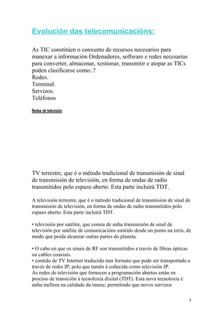 Evolución das telecomunicacións: 
As TIC constitúen o conxunto de recursos necesarios para 
manexar a información Ordenadores, software e redes necesarias 
para converter, almacenar, xestionar, transmitir e atopar as TICs 
poden clasificarse como:.? 
Redes. 
Terminal. 
Servizos. 
Teléfonos 
Redes de televisión 
TV terrestre, que é o método tradicional de transmisión de sinal 
de transmisión de televisión, en forma de ondas de radio 
transmitidos polo espazo aberto. Esta parte incluirá TDT. 
A televisión terrestre, que é o método tradicional de transmisión de sinal de 
transmisión de televisión, en forma de ondas de radio transmitidos polo 
espazo aberto. Esta parte incluirá TDT. 
• televisión por satélite, que consta de unha transmisión de sinal de 
televisión por satélite de comunicacións emitido desde un punto na terra, de 
modo que poida alcanzar outras partes do planeta. 
• O cabo en que os sinais de RF son transmitidos a través de fibras ópticas 
ou cables coaxiais. 
• contido de TV Internet traducido nun formato que pode ser transportado a 
través de redes IP, polo que tamén é coñecida como televisión IP. 
As redes de televisión que fornecen a programación abertos están en 
proceso de transición á tecnoloxía dixital (TDT). Esta nova tecnoloxía é 
unha mellora na calidade da imaxe, permitindo que novos servizos 
5 
 