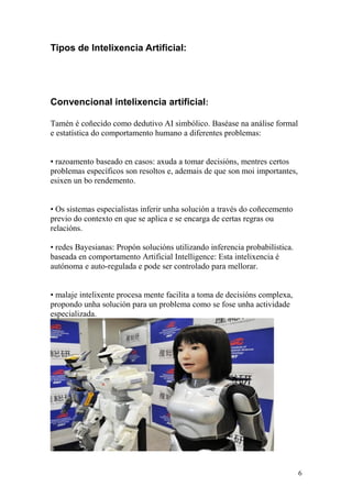 Tipos de Intelixencia Artificial: 
Convencional intelixencia artificial: 
Tamén é coñecido como dedutivo AI simbólico. Baséase na análise formal 
e estatística do comportamento humano a diferentes problemas: 
• razoamento baseado en casos: axuda a tomar decisións, mentres certos 
problemas específicos son resoltos e, ademais de que son moi importantes, 
esixen un bo rendemento. 
• Os sistemas especialistas inferir unha solución a través do coñecemento 
previo do contexto en que se aplica e se encarga de certas regras ou 
relacións. 
• redes Bayesianas: Propón solucións utilizando inferencia probabilística. 
baseada en comportamento Artificial Intelligence: Esta intelixencia é 
autónoma e auto-regulada e pode ser controlado para mellorar. 
• malaje intelixente procesa mente facilita a toma de decisións complexa, 
propondo unha solución para un problema como se fose unha actividade 
especializada. 
6 
 