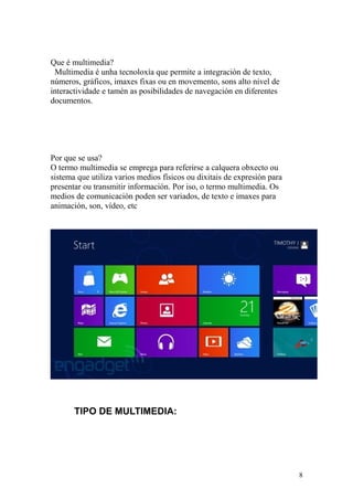 Que é multimedia? 
Multimedia é unha tecnoloxía que permite a integración de texto, 
números, gráficos, imaxes fixas ou en movemento, sons alto nivel de 
interactividade e tamén as posibilidades de navegación en diferentes 
documentos. 
Por que se usa? 
O termo multimedia se emprega para referirse a calquera obxecto ou 
sistema que utiliza varios medios físicos ou dixitais de expresión para 
presentar ou transmitir información. Por iso, o termo multimedia. Os 
medios de comunicación poden ser variados, de texto e imaxes para 
animación, son, vídeo, etc 
TIPO DE MULTIMEDIA: 
8 
 