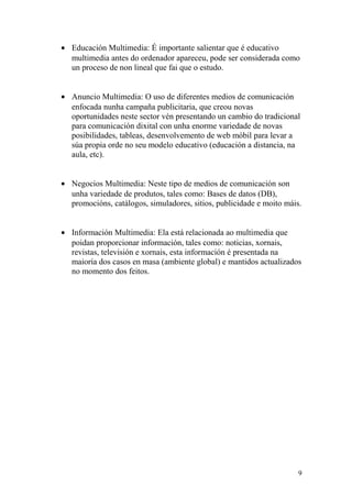· Educación Multimedia: É importante salientar que é educativo 
multimedia antes do ordenador apareceu, pode ser considerada como 
un proceso de non lineal que fai que o estudo. 
· Anuncio Multimedia: O uso de diferentes medios de comunicación 
enfocada nunha campaña publicitaria, que creou novas 
oportunidades neste sector vén presentando un cambio do tradicional 
para comunicación dixital con unha enorme variedade de novas 
posibilidades, tableas, desenvolvemento de web móbil para levar a 
súa propia orde no seu modelo educativo (educación a distancia, na 
aula, etc). 
· Negocios Multimedia: Neste tipo de medios de comunicación son 
unha variedade de produtos, tales como: Bases de datos (DB), 
promocións, catálogos, simuladores, sitios, publicidade e moito máis. 
· Información Multimedia: Ela está relacionada ao multimedia que 
poidan proporcionar información, tales como: noticias, xornais, 
revistas, televisión e xornais, esta información é presentada na 
maioría dos casos en masa (ambiente global) e mantidos actualizados 
no momento dos feitos. 
9 
 