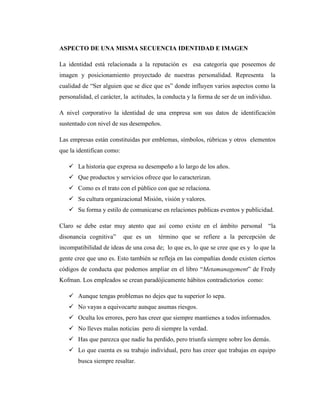 ASPECTO DE UNA MISMA SECUENCIA IDENTIDAD E IMAGEN

La identidad está relacionada a la reputación es esa categoría que poseemos de
imagen y posicionamiento proyectado de nuestras personalidad. Representa              la
cualidad de “Ser alguien que se dice que es” donde influyen varios aspectos como la
personalidad, el carácter, la actitudes, la conducta y la forma de ser de un individuo.

A nivel corporativo la identidad de una empresa son sus datos de identificación
sustentado con nivel de sus desempeños.

Las empresas están constituidas por emblemas, símbolos, rúbricas y otros elementos
que la identifican como:

    La historia que expresa su desempeño a lo largo de los años.
    Que productos y servicios ofrece que lo caracterizan.
    Como es el trato con el público con que se relaciona.
    Su cultura organizacional Misión, visión y valores.
    Su forma y estilo de comunicarse en relaciones publicas eventos y publicidad.

Claro se debe estar muy atento que así como existe en el ámbito personal “la
disonancia cognitiva”      que es un    término que se refiere a la percepción de
incompatibilidad de ideas de una cosa de; lo que es, lo que se cree que es y lo que la
gente cree que uno es. Esto también se refleja en las compañías donde existen ciertos
códigos de conducta que podemos ampliar en el libro “Metamanagement” de Fredy
Kofman. Los empleados se crean paradójicamente hábitos contradictorios como:

    Aunque tengas problemas no dejes que tu superior lo sepa.
    No vayas a equivocarte aunque asumas riesgos.
    Oculta los errores, pero has creer que siempre mantienes a todos informados.
    No lleves malas noticias pero di siempre la verdad.
    Has que parezca que nadie ha perdido, pero triunfa siempre sobre los demás.
    Lo que cuenta es su trabajo individual, pero has creer que trabajas en equipo
       busca siempre resaltar.
 