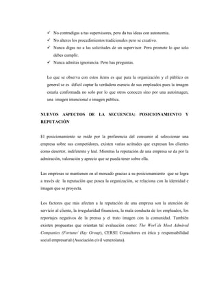  No contradigas a tus supervisores, pero da tus ideas con autonomía.
    No alteres los procedimientos tradicionales pero se creativo.
    Nunca digas no a las solicitudes de un supervisor. Pero promete lo que solo
       debes cumplir.
    Nunca admitas ignorancia. Pero has preguntas.


   Lo que se observa con estos ítems es que para la organización y el público en
   general se es difícil captar la verdadera esencia de sus empleados pues la imagen
   estaría conformada no solo por lo que otros conocen sino por una autoimagen,
   una imagen intencional e imagen pública.


NUEVOS ASPECTOS DE LA SECUENCIA: POSICIONAMIENTO Y
REPUTACIÓN


El posicionamiento se mide por la preferencia del consumir al seleccionar una
empresa sobre sus competidores, existen varias actitudes que expresan los clientes
como desertor, indiferente y leal. Mientras la reputación de una empresa se da por la
admiración, valoración y aprecio que se pueda tener sobre ella.


Las empresas se mantienen en el mercado gracias a su posicionamiento que se logra
a través de la reputación que posea la organización, se relaciona con la identidad e
imagen que se proyecta.


Los factores que más afectan a la reputación de una empresa son la atención de
servicio al cliente, la irregularidad financiera, la mala conducta de los empleados, los
reportajes negativos de la prensa y el trato imagen con la comunidad. También
existen propuestas que orientan tal evaluación como: The Worl´ds Most Admired
Companies (Fortune/ Hay Group), CERSE Consultores en ética y responsabilidad
social empresarial (Asociación civil venezolana).
 