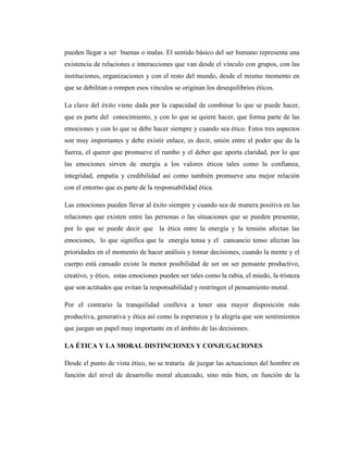 pueden llegar a ser buenas o malas. El sentido básico del ser humano representa una
existencia de relaciones e interacciones que van desde el vínculo con grupos, con las
instituciones, organizaciones y con el resto del mundo, desde el mismo momento en
que se debilitan o rompen esos vínculos se originan los desequilibrios éticos.

La clave del éxito viene dada por la capacidad de combinar lo que se puede hacer,
que es parte del conocimiento, y con lo que se quiere hacer, que forma parte de las
emociones y con lo que se debe hacer siempre y cuando sea ético. Estos tres aspectos
son muy importantes y debe existir enlace, es decir, unión entre el poder que da la
fuerza, el querer que promueve el rumbo y el deber que aporta claridad, por lo que
las emociones sirven de energía a los valores éticos tales como la confianza,
integridad, empatía y credibilidad así como también promueve una mejor relación
con el entorno que es parte de la responsabilidad ética.

Las emociones pueden llevar al éxito siempre y cuando sea de manera positiva en las
relaciones que existen entre las personas o las situaciones que se pueden presentar,
por lo que se puede decir que la ética entre la energía y la tensión afectan las
emociones, lo que significa que la energía tensa y el cansancio tenso afectan las
prioridades en el momento de hacer análisis y tomar decisiones, cuando la mente y el
cuerpo está cansado existe la menor posibilidad de ser un ser pensante productivo,
creativo, y ético, estas emociones pueden ser tales como la rabia, el miedo, la tristeza
que son actitudes que evitan la responsabilidad y restringen el pensamiento moral.

Por el contrario la tranquilidad conlleva a tener una mayor disposición más
productiva, generativa y ética así como la esperanza y la alegría que son sentimientos
que juegan un papel muy importante en el ámbito de las decisiones.

LA ÉTICA Y LA MORAL DISTINCIONES Y CONJUGACIONES

Desde el punto de vista ético, no se trataría de juzgar las actuaciones del hombre en
función del nivel de desarrollo moral alcanzado, sino más bien, en función de la
 