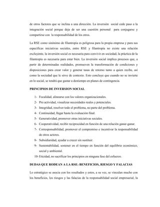 de otros factores que se inclina a una dirección. La inversión social cede paso a la
integración social porque deja de ser una cuestión personal          para conjugarse y
compartirse con la responsabilidad de los otros.

La RSE como sinónimo de filantropía es peligrosa para la propia empresa y para sus
específicas iniciativas sociales, entre RSE y filantropía no existe una relación
excluyente, la inversión social es necesaria para convivir en sociedad, la práctica de la
filantropía es necesaria para estar bien. La inversión social implica procesos que, a
partir de determinadas realidades, promueven la transformación de condiciones y
disposiciones para crear valor y generar tasas de retorno tanto a quien recibe, así
como la sociedad que le sirve de contexto. Esto concluye que cuando no se invierte
en lo social, se tendrá que gastar a destiempo en planes de contingencia.

PRINCIPIOS DE INVERSION SOCIAL

   1- Focalidad, alinearse con los valores organizacionales.
   2- Pro actividad, visualizar necesidades reales y potenciales.
   3- Integridad, resolver todo el problema, no parte del problema.
   4- Continuidad, llegar hasta la evaluación final.
   5- Generatividad, promover otras iniciativas sociales.
   6- Cooperatividad, recibir reciprocidad en función de una relación ganar-ganar.
   7- Corresponsabilidad, promover el compromiso e incentivar la responsabilidad
       de otros actores.
   8- Subsidiaridad, ayudar a crecer sin sustituir.
   9- Sustentabilidad, sostener en el tiempo en función del equilibrio económico,
       social y ambiental.
   10- Eticidad, no sacrificar los principios en ninguna fase del esfuerzo.

DUDAS QUE RODEAN A LA RSE: BENEFICIOS, RIESGO Y FALACIAS

Lo estratégico se asocia con los resultados y estos, a su vez, se vinculan mucho con
los beneficios, los riesgos y las falacias de la responsabilidad social empresarial, la
 