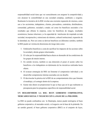 responsabilidad social tiene que ver esencialmente con asegurar la competitividad y
con alcanzar la sostenibilidad en una sociedad compleja, cambiante y exigente.
Realmente la iniciativa de la RSE revelan una creciente expansión de retornos, como
son a los accionistas, trabajadores, clientes, proveedores, contratista, distribuidores,
comunidad, gobiernos, sociedad y estado; así como los beneficios asociados a los
resultados que obtiene la empresa, como los beneficios de imagen, resultados
económicos, buenas relaciones y a la capacidad de interlocutor de respetado en toda
sociedad, incorporación y retenciones de talentos, cultural institucional, expansión de
la identidad, etc. Pero así como se derivan beneficios en diferentes sentidos, también
la RSE puede ser víctima de distorsiones de riesgo tales como:

   1- Enfatizarlos beneficios a costa de sacrificar los impactos de las acciones sobre
       la sociedad y demás grupos relacionados.
   2- El velar por la responsabilidad hacia afuera en desmedro de las condiciones de
       los grupos de interés interno.
   3- En sentido inverso, también es una distorsión el poner el acento sobre los
       beneficios a los trabajadores en detrimento de las iniciativas realizadas hacia
       afuera.
   4- El avanzar estrategias de RSE sin fomentar el compromiso individual y sin
       desarrollar competencias internas asociadas con ese desafío.
   5- El desvincular la práctica de la RSE de un comportamiento ético que fomente
       el modelaje y el contagio dentro de la empresa.
   6- Gastar más dinero en proporcionar lo que se hace que en lo que realmente se
       presupuesta para los programas específicos de responsabilidad social.

UN DESLIDENDEDE LA RSE: BUEN GOBIERNO CORPORATIVO,
MERCADEO SOCIAL Y NEGOCIO CON LA BASE DE LA PIRAMIDE.

La RSE no puede confundirse con la filantropía, menos puede restringirse al buen
gobierno corporativo, al mercadeo social, o al negocio con la base de la pirámide. En
un sentido general, el buen gobierno corporativo (BGC) es el conjunto de leyes,
 