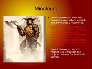 Minotauro
● Los minotauros son inmensos
humanoides con cabeza y cola de
toro, muy fuertes y musculosos.
● La naturaleza de un minotauro es
más próxima a la de un animal que
a la del hombre; son menos
inteligentes que los humanos pero
sus sentidos son más agudos.
Tienen muy desarrollado el olfato y
la infravisión y son, además, seres
muy astutos.
● Los minotauros son siempre
machos y se reproducen con
mujeres humanas.Ser favorito de
Germán.
 