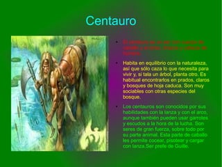 Centauro
● El centauro es un ser con cuerpo de
caballo y el torso, brazos y cabeza de
hombre.
● Habita en equilibrio con la naturaleza,
así que sólo caza lo que necesita para
vivir y, si tala un árbol, planta otro. Es
habitual encontrarlos en prados, claros
y bosques de hoja caduca. Son muy
sociables con otras especies del
bosque.
● Los centauros son conocidos por sus
habilidades con la lanza y con el arco,
aunque también pueden usar garrotes
y escudos a la hora de la lucha. Son
seres de gran fuerza, sobre todo por
su parte animal. Esta parte de caballo
les permite cocear, pisotear y cargar
con lanza.Ser prefe de Guille.
 