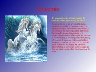 Unicornio
●
El unicornio es un animal mágico de
carácter noble, puro y muy espiritual.
● Su aspecto es el de un caballo joven,
generalmente blanco, con un cuerno en
espiralSus ojos son de un azul intenso y
su inteligencia es comparable a la de un
humano.El unicornio presenta una
especial resistencia a la magia; es inmune
a los hechizos, a los conjuros de muerte y
al veneno. Su cuerno mágico detecta el
veneno y cura las heridas con un simple
roce. Además, su magia les permite
teleportarse si se ven en la necesidad de
huir de algún peligro.Ser favorito mío y de
Alex.
 