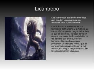 Licántropo
Los licántropos son seres humanos
que pueden transformarse en
animales total o parcialmente.
Los licántropos suelen tener dos
formas; la del humano y la híbrida. La
forma híbrida posee rasgos del animal
al que se asemeja, y posee también
rasgos humanos. La forma híbrida es
del tamaño del animal, y no del
humano. Algunos licántropos
presentan una tercera forma, que se
corresponde únicamente con la del
animal, sin ningún rasgo humano.Ser
favorito de Miriam y Marcos.
 