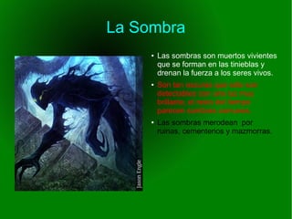 La Sombra
● Las sombras son muertos vivientes
que se forman en las tinieblas y
drenan la fuerza a los seres vivos.
● Son tan oscuras que sólo son
detectables con una luz muy
brillante, el resto del tiempo
parecen sombras comunes.
● Las sombras merodean por
ruinas, cementerios y mazmorras.
 