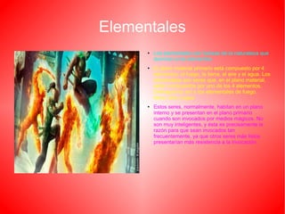 Elementales
● Los elementales son fuerzas de la naturaleza que
dominan a los elementos.
● El plano material primario está compuesto por 4
elementos; el fuego, la tierra, el aire y el agua. Los
elementales son seres que, en el plano material,
están compuestos por uno de los 4 elementos.
Distinguimos así a los elementales de fuego,
tierra, aire y agua.
● Estos seres, normalmente, habitan en un plano
interno y se presentan en el plano primario
cuando son invocados por medios mágicos. No
son muy inteligentes, y ésta es precisamente la
razón para que sean invocados tan
frecuentemente, ya que otros seres más listos
presentarían más resistencia a la invocación.
 