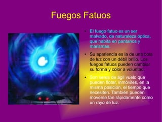 Fuegos Fatuos
● El fuego fatuo es un ser
malvado, de naturaleza óptica,
que habita en pantanos y
marismas.
● Su apariencia es la de una bola
de luz con un débil brillo. Los
fuegos fatuos pueden cambiar
su forma y color a voluntad.
● Son seres de ágil vuelo que
pueden flotar, inmóviles, en la
misma posición, el tiempo que
necesiten. También pueden
moverse tan rápidamente como
un rayo de luz.
 