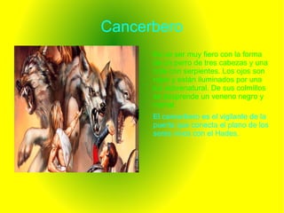 Cancerbero
Es un ser muy fiero con la forma
de un perro de tres cabezas y una
cola con serpientes. Los ojos son
rojos y están iluminados por una
luz sobrenatural. De sus colmillos
se desprende un veneno negro y
mortal.
El cancerbero es el vigilante de la
puerta que conecta el plano de los
seres vivos con el Hades.
 