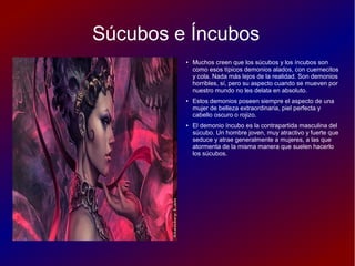 Súcubos e Íncubos
● Muchos creen que los súcubos y los íncubos son
como esos típicos demonios alados, con cuernecitos
y cola. Nada más lejos de la realidad. Son demonios
horribles, sí, pero su aspecto cuando se mueven por
nuestro mundo no les delata en absoluto.
● Estos demonios poseen siempre el aspecto de una
mujer de belleza extraordinaria, piel perfecta y
cabello oscuro o rojizo.
● El demonio íncubo es la contrapartida masculina del
súcubo. Un hombre joven, muy atractivo y fuerte que
seduce y atrae generalmente a mujeres, a las que
atormenta de la misma manera que suelen hacerlo
los súcubos.
 
