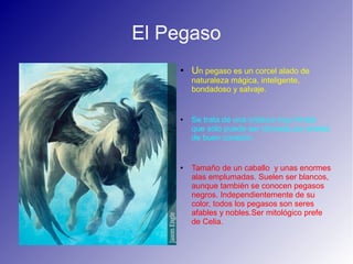 El Pegaso
● Un pegaso es un corcel alado de
naturaleza mágica, inteligente,
bondadoso y salvaje.
● Se trata de una criatura muy tímida
que sólo puede ser domada por jinetes
de buen corazón.
● Tamaño de un caballo y unas enormes
alas emplumadas. Suelen ser blancos,
aunque también se conocen pegasos
negros. Independientemente de su
color, todos los pegasos son seres
afables y nobles.Ser mitológico prefe
de Celia.
 