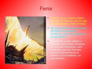 Fenix
● El Ave F es un enorme pájaro
envuelto en llamas y de plumaje
rojo anaranjado, como el fuego.
● Se cree que fue el único animal
del Edén que resistió la
tentación, y esto lo convirtió en
un ser eterno.
● Se trata de un ser mágico y
fabuloso que ha sido retratado
en diversas mitologías, pero
simboliza para las distintas
culturas prácticamente lo
mismo; la inmortalidad y la
resurrección.
 