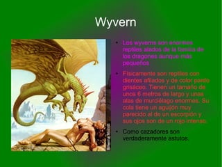 Wyvern
● Los wyverns son enormes
reptiles alados de la familia de
los dragones aunque más
pequeños
● Físicamente son reptiles con
dientes afilados y de color pardo
grisáceo. Tienen un tamaño de
unos 6 metros de largo y unas
alas de murciélago enormes. Su
cola tiene un aguijón muy
parecido al de un escorpión y
sus ojos son de un rojo intenso.
● Como cazadores son
verdaderamente astutos.
 