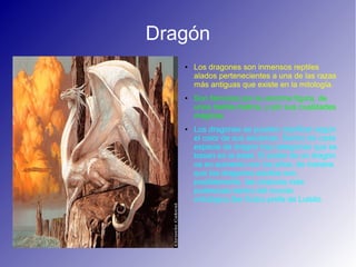 Dragón
● Los dragones son inmensos reptiles
alados pertenecientes a una de las razas
más antiguas que existe en la mitología.
● Son famosos por su enorme figura, de
unos treinta metros, y por sus cualidades
mágicas.
● Los dragones se pueden clasificar según
el color de sus escamas. Dentro de cada
especie de dragón hay categorías que se
basan en la edad. El poder de un dragón
va en aumento con los años, de manera
que los dragones adultos son,
posiblemente, las criaturas más
poderosas dentro del mundo
mitológico.Ser fictico prefe de Luisito.
 