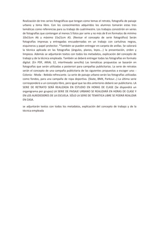Realización de tres series fotográficas que tengan como temas el retrato, fotografía de paisaje
urbano y tema libre. Con los conocimientos adquiridos los alumnos tomarán estas tres
temáticas como referencias para su trabajo de cuatrimestre. Los trabajos consistirán en series
de fotografías que contengan al menos 5 fotos por serie y no más de 8 en formatos de mínimo
10x15cm A6 y máximo 15x21cm A5. (Revisar el concepto de serie fotográfico) Serán
fotografías impresas y entregadas encuadernadas en un trabajo con cartulinas negras,
esquineras y papel protector. *También se pueden entregar en carpeta de anillas. Se valorará
la técnica aplicada en las fotografías (ángulos, planos, leyes….) la presentación, orden y
limpieza. Además se adjuntarán textos con todos los metadatos, explicación del concepto de
trabajo y de la técnica empleada. También se deberá entregar todas las fotografías en formato
digital. (En PDF, ARIAL 12, interlineado sencillo) Las temáticas propuestas se basarán en
fotografías que serán utilizadas a posteriori para campañas publicitarias. La serie de retratos
serán el concepto de una campaña publicitaria de las siguientes propuestas a escoger una: -
Colonia - Moda - Bebida refrescante. La serie de paisaje urbano serán las fotografías utilizadas
como fondos, para una campaña de ropa deportiva. (Skate, BMX, Parkour…) La última serie
corresponderá a un concepto libre, pero igual que las dos anteriores deberá ser publicitario. LA
SERIE DE RETRATO SERÁ REALIZADA EN ESTUDIO EN HORAS DE CLASE (Se dispondrá un
organigrama por grupos) LA SERIE DE PAISAJE URBANO SE REALIZARÁ EN HORAS DE CLASE Y
EN LOS ALREDEDORES DE LA ESCUELA. SÓLO LA SERIE DE TEMÁTICA LIBRE SE PODRÁ REALIZAR
EN CASA.

se adjuntarán textos con todos los metadatos, explicación del concepto de trabajo y de la
técnica empleada
 