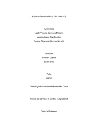 Actividad Servicios Dhcp, Dns, Web, Ftp




               Aprendices

    Lizeth Yesenia Carmona Pulgarin

       Jessica Isabel Díaz Benítez

   Susana Alejandra Sánchez Nohabá




                Instructor

             German Gabriel

               Leal Flores




                  Ficha

                 322000



Tecnología En Gestión De Redes De Datos




Centro De Servicios Y Gestión Empresarial




           Regional Antioquia
 