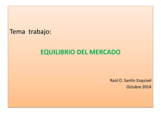 Tema trabajo: 
EQUILIBRIO DEL MERCADO 
Raúl O. Santín Esquivel 
Octubre 2014 
 