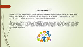 Servicios en las TIC
Las tecnologías están siendo condicionadas por la evolución y la forma de acceder a los
contenidos, servicios y aplicaciones, a medida que se extiende la banda ancha y los
usuarios se adaptan, se producen unos cambios en los servicios.
Con las limitaciones técnicas iniciales (128 kbit/s de ancho de banda), los primeros servicios
Son servicios donde se mantiene el modelo proveedor-cliente con una sofistificación, más
o menos grande en función de las posibilidades tecnológicas y de evolución de la forma
de prestar el servicio.
 
