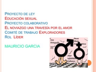 PROYECTO DE LEY
EDUCACIÓN SEXUAL
PROYECTO COLABORATIVO
EL NOVIAZGO UNA TRAVESÍA POR EL AMOR
COMITÉ DE TRABAJO EXPLORADORES
ROL LÍDER

MAURICIO GARCIA
 