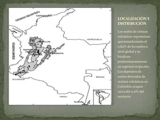 LOCALIZACIÓNY
DISTRIBUCIÓN
Los suelos de cenizas
volcánicas representan
aproximadamente el
0,84% de los suelos a
nivel global y se
localizan
predominantemente
en regiones tropicales.
Los depósitos de
suelos derivados de
cenizas volcánicas en
Colombia ocupan
cerca del 11,6% del
territorio
 