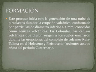  Éste proceso inicia con la generación de una nube de
piroclastos durante la erupción volcánica, conformada
por partículas de diámetro inferior a 2 mm, conocidas
como cenizas volcánicas. En Colombia, las cenizas
volcánicas que dieron origen a los suelos emanaron
durante las erupciones del complejo de volcanes Ruiz-
Tolima en el Holoceno y Pleistoceno (recientes 20.000
años) del período Cuaternario.
 