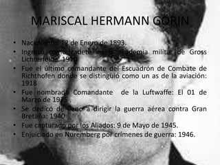 MARISCAL HERMANN GÖRIN
• Nacimiento: 12 de Enero de 1893.
• Ingresó como cadete en la academia militar de Gross
  Lichterfelde: 1910
• Fue el último comandante del Escuadrón de Combate de
  Richthofen donde se distinguió como un as de la aviación:
  1918
• Fue nombrado Comandante de la Luftwaffe: El 01 de
  Marzo de 1935 .
• Se dedicó de lleno a dirigir la guerra aérea contra Gran
  Bretaña: 1940
• Fue capturado por los Aliados: 9 de Mayo de 1945.
• Enjuiciado en Nuremberg por crímenes de guerra: 1946.
 