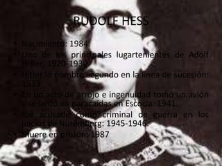 RUDOLF HESS
• Nacimiento: 1984.
• Uno de los principales lugartenientes de Adolf
  Hitler: 1920-1930
• Hitler lo nombró segundo en la línea de sucesión:
  1933
• En un acto de arrojo e ingenuidad tomó un avión
  y se lanzó en paracaídas en Escocia: 1941.
• fue acusado como criminal de guerra en los
  juicios de Nuremberg: 1945-1946.
• Muere en prisión: 1987
 