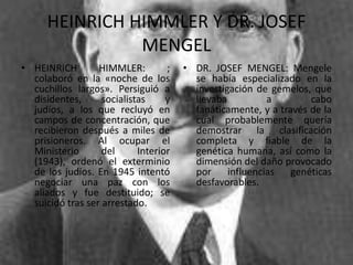 HEINRICH HIMMLER Y DR. JOSEF
                MENGEL
• HEINRICH        HIMMLER:         ;   • DR. JOSEF MENGEL: Mengele
  colaboró en la «noche de los           se había especializado en la
  cuchillos largos». Persiguió a         investigación de gemelos, que
  disidentes,      socialistas     y     llevaba          a        cabo
  judíos, a los que recluyó en           fanáticamente, y a través de la
  campos de concentración, que           cual probablemente quería
  recibieron después a miles de          demostrar la clasificación
  prisioneros. Al ocupar el              completa y fiable de la
  Ministerio       del      Interior     genética humana, así como la
  (1943), ordenó el exterminio           dimensión del daño provocado
  de los judíos. En 1945 intentó         por     influencias   genéticas
  negociar una paz con los               desfavorables.
  aliados y fue destituido; se
  suicidó tras ser arrestado.
 