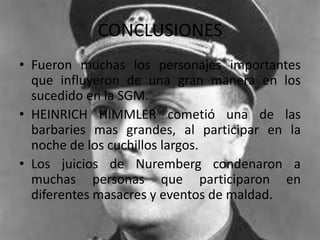 CONCLUSIONES
• Fueron muchas los personajes importantes
  que influyeron de una gran manera en los
  sucedido en la SGM.
• HEINRICH HIMMLER cometió una de las
  barbaries mas grandes, al participar en la
  noche de los cuchillos largos.
• Los juicios de Nuremberg condenaron a
  muchas personas que participaron en
  diferentes masacres y eventos de maldad.
 