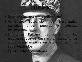 GLOSARIO
• Duce: voz italiana que significa "jefe“.
• Armisticio: Suspensión de hostilidades
  pactadas     entre pueblos y ejércitos
  beligerantes.
• Sintoísmo: Religión tradicional de los
  japoneses, que se basa en un conjunto de
  cultos animistas y en el respeto y adoración de
  sus antepasados.
• Égida: protección, defensa.
 