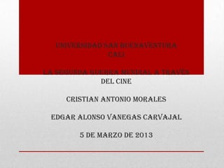 UNIVERSIDAD SAN BUENAVENTURA
               CALI

LA SEGUNDA GUERRA MUNDIAL A TRAVÉS
             DEL CINE

     CRISTIAN ANTONIO MORALES

 EDGAR ALONSO VANEGAS CARVAJAL

        5 DE MARZO DE 2013
 