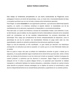 MARCO TEORICO CONCEPTUAL




Este trabajo se fundamenta principalmente en una teoría constructivista de Piaget,toda praxis
pedagógica involucra una teoría del aprendizaje, o sea, un modo más o menossistematizado de ideas
o conceptos que tienen que ver con el modo o manera cómo losindividuos aprenden.
Para Piaget, no existe necesidad sin una organización preliminar, cuya estructura determinael aspecto
cognitivo, en cuanto a la dinámica constituye el aspecto afectivo: la necesidades una de las
manifestaciones de la estructura, expresando un desequilibrio o una tensiónmomentánea.
Para este autor, en cuanto nos limitamos a encarar las necesidades innatas, como elhambre, la sed,
es fácil disociar, para el análisis, los dos aspectos de hecho indisociables:la reducción de la necesidad
podrá ser considerada una de las variables independientesen los procesos elementales del
aprendizaje. Pero, luego que consideramos las formas másespecializadas de adquisición, como el
aprendizaje de una ley de sucesión, las necesidadese intereses en juego serán cada vez más
especializados, estando en estrecha correlacióncon las estructuras cognitivas en juego.
Según su nivel de desarrollo, el niño manifestará un gran interés por descubrir una relaciónque
corresponde a la estructura que está en posesión, en cuanto que en un nivel inferioreste interés aún
no existía.
Este es quizá el mayor reto para el profesor de matemáticas encontrar el gusto o interés por la
asignatura, no se puede pretender seguir enseñando de la misma forma que hace diez, veinte o treinta
años, los interese de los jóvenes no son los mismo por lo tanto es necesario “cambiar el empaque de
nuestro producto” si queremos que los alumnos lo consuman. Según Piaget en el adolescente
(después de los 12 años) se genera lalógica formal y la capacidad para trascender la realidad
manejando y verificando hipótesis de manera exhaustiva y sistemática, tomando en cuenta la teoría
antes descrita se proponen diversas estrategias con el objetivo de acercar el conocimiento a cada
alumno independientemente de sus características particulares y payándonos en su contexto próximo.
 