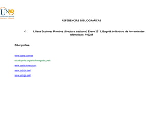 REFERENCIAS BIBLIOGRAFICAS



Liliana Espinosa Ramírez (directora nacional) Enero 2013, Bogotá.de Modulo de herramientas
telemáticas: 100201

Cibergrafias.

www.opera.com/es
es.wikipedia.org/wiki/Navegador_web
www.tnrelaciones.com
www.taringa.net
www.taringa.net

 