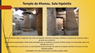Templo de Khonsu. Sala hipóstila
Más al interior sigue la segunda sala, esta vez hipóstila, llamada así porque contiene un bosque de columnas altas y
gruesas que sostienen
una cubierta arquitrabada. Podía estar precedida por un vestíbulo y durante el Reino Nuevo se encontraba sobre una
plataforma y en la
época tolemaica a ras de suelo. La sala hipóstila tenía la función de salón de recepción del dios, El acceso a la sala
hipóstila estaba
restringido a los altos funcionarios, escribas y gente noble.
 