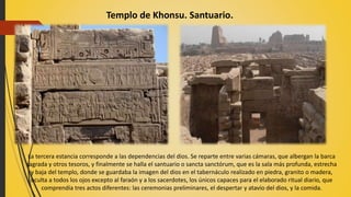 Templo de Khonsu. Santuario.
La tercera estancia corresponde a las dependencias del dios. Se reparte entre varias cámaras, que albergan la barca
sagrada y otros tesoros, y finalmente se halla el santuario o sancta sanctórum, que es la sala más profunda, estrecha
y baja del templo, donde se guardaba la imagen del dios en el tabernáculo realizado en piedra, granito o madera,
oculta a todos los ojos excepto al faraón y a los sacerdotes, los únicos capaces para el elaborado ritual diario, que
comprendía tres actos diferentes: las ceremonias preliminares, el despertar y atavío del dios, y la comida.
 
