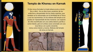 Templo de Khonsu en Karnak
El dios Jonsu formaba la triada tebana junto a Amón-
Ra y a Mut . Era un dios lunar, protector de los
enfermos y ahuyentador de los malos espíritus, que
también se le relacionaba con la fertilidad de la Tierra
y con los nacimientos. En los relieves del templo se le
puede ver representado de dos maneras: con aspecto
de niño momificado con una coleta lateral y perilla o
como halcón, pero en ambos casos coronado con una
luna llena o en cuarto creciente.
Jonsu como halcón y momia. Relieves del templo
de Jonsu en Karnak.
 