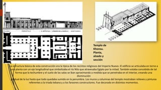 La estructura básica de esta construcción era la típica de los recintos religiosos del Imperio Nuevo. El edificio se articulaba en torno a
una planta con un eje longitudinal que simbolizaba el río Nilo que atravesaba Egipto por la mitad. También estaba concebido de tal
forma que la techumbre y el suelo de las salas se iban aproximando a medida que se penetraba en el interior, creando una
disminución
gradual de la luz hasta que todo quedaba sumido en la penumbra. Los muros y columnas del templo mostraban relieves y pinturas
referentes a la triada tebana y a los faraones constructores. Fue decorado en distintos momentos.
Templo de
Khonsu.
Planta,
alzado y
sección
 