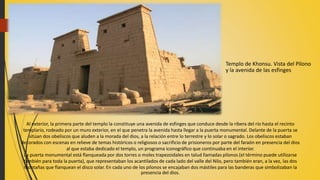 Templo de Khonsu. Vista del Pilono
y la avenida de las esfinges
Al exterior, la primera parte del templo la constituye una avenida de esfinges que conduce desde la ribera del río hasta el recinto
templario, rodeado por un muro exterior, en el que penetra la avenida hasta llegar a la puerta monumental. Delante de la puerta se
sitúan dos obeliscos que aluden a la morada del dios, a la relación entre lo terrestre y lo solar o sagrado. Los obeliscos estaban
decorados con escenas en relieve de temas históricos o religiosos o sacrificio de prisioneros por parte del faraón en presencia del dios
al que estaba dedicado el templo, un programa iconográfico que continuaba en el interior.
La puerta monumental está flanqueada por dos torres o moles trapezoidales en talud llamadas pilonos (el término puede utilizarse
también para toda la puerta), que representaban los acantilados de cada lado del valle del Nilo, pero también eran, a la vez, las dos
montañas que flanquean el disco solar. En cada uno de los pilonos se encajaban dos mástiles para las banderas que simbolizaban la
presencia del dios.
 