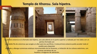 Templo de Khonsu. Sala hípetra.
La primera estancia es la llamada sala hípetra, una sala abierta en la parte superior y rodeada por tres lados con un
pórtico formado con
una doble fila de columnas que acogía un altar para los sacrificios. A esta primera estancia podía acceder todo el
pueblo para depositar
ofrendas y alberga numerosas estatuas monumentales de los faraones, a imitación de los colosos exteriores, con
escenas narrativas de sus
hazañas o imágenes de adoración.
 