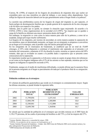 Carrera, M. (1998), al respecto de los hogares de procedencia de migrantes dice que suelen ser
extendidos pero con mas miembros en edad de trabajar, o con menos niños dependientes. Esto
refleja las lógicas de inserción laboral con las que generalmente actúa el hogar frente a la pobreza5.

La cuestión mas problemática acerca de los hogares de origen del migrante es, por supuesto, el
fuerte peligro de desintegración familiar que se puede generar de la separación de los dos cónyuges
o de los hijos con respecto a los padres.
Además, para la gente que se queda, no siempre la situación sigue mejorando: de acuerdo a la
CEPAL (1992) y otras organizaciones de la sociedad civil (1997), “las mujeres que se quedan a
cargo de la familia no obtienen una mayor autonomía dentro del hogar”6.
Sin embargo, la migración es vista como la única manera para salir de la pobreza y como tal es
aceptada, aunque provoque mucho sufrimiento.
Los hogares de los migrantes, por razones de necesidad, en cierta manera aceptan la separación de
sus miembros, pues en determinado momento, un hogar con un emigrante es propenso a convertirse
en un hogar en el extranjero, ante el posible viaje del núcleo principal del hogar.
En los emigrantes de 22 municipios de Guatemala, se estableció que de un total de 19,689
cónyuges, el 45% están dispuestos a continuar el matrimonio aún separados en el presente y al
momento del reencuentro, solamente el 6% ha disuelto la unión, mientras se ignora acerca del 49%
restante, dato que es revelador en cuanto a la posible duda o expectativa que se presenta como
consecuencia de la separación.
Es importante resaltar que la separación o el divorcio varían en cuanto al grupo étnico de referencia:
es así como en los hogares indígenas sólo el 2% de las uniones se han separado, mientras que en los
hogares no indígenas la separación asciende al 9%.

Finalmente, aunque en el medio de muchísimas dificultades, se puede afirmar que la ausencia física
de la persona emigrante en el hogar es parcialmente aliviada por el producto final de su emigración:
la remesa.


Población residente en el extranjero

El volumen de población guatemalteca que reside en el extranjero es constantemente mayor. Según
las últimas encuestas, se puede brindar la siguiente tabla.

                                                    POBLACION
    AÑO               POBLACION                   RESIDENTE EN EL                            TASA DE
                        TOTAL7                     EXTRANJERO8                             EMIGRACION
     2002               11,799,056                        1,237,162                                10,5
     2003               12,084,398                        1,260,000                                10,4
     2004               12,388,861                        1,312,000                                10,6
     2005               12,699,780                        1,364546                                 10,7

Se calcula que la cantidad de población en el extranjero que enviaba remesas en el 2005 fuera de
1,136,175 personas, de las cuales el porcentaje de hombres es del 73% y el de las mujeres del 27%.

5
  Carrera, Maribel, Migración y comunidad de origen, 1998.
6
  CEPAL, Uso productivo de las remesas en Centroamérica, p. 5
7
  Fuente: Instituto Nacional de Estadística – Celade. Año 2002 Censo de Población 2002 con la omisión incluía y los
años subsiguientes Proyecciones de Población.
8
  OIM Estimaciones de Estudios de OIM

                                                                                                                      8
 