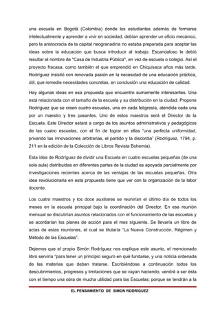 una escuela en Bogotá (Colombia) donde los estudiantes además de formarse
intelectualmente y aprender a vivir en sociedad, debían aprender un oficio mecánico,
pero la aristocracia de la capital neogranadina no estaba preparada para aceptar las
ideas sobre la educación que busca introducir al trabajo. Escandaloso le debió
resultar el nombre de "Casa de Industria Pública", en vez de escuela o colegio. Así el
proyecto fracasa, como también el que emprendió en Chiquisaca años más tarde.
Rodríguez insistió con renovada pasión en la necesidad de una educación práctica,
útil, que remedie necesidades concretas, en conclusión una educación de calidad.

Hay algunas ideas en esa propuesta que encuentro sumamente interesantes. Una
está relacionada con el tamaño de la escuela y su distribución en la ciudad. Propone
Rodríguez que se creen cuatro escuelas, una en cada feligresía, atendida cada una
por un maestro y tres pasantes. Uno de estos maestros será el Director de la
Escuela. Este Director estará a cargo de los asuntos administrativos y pedagógicos
de las cuatro escuelas, con el fin de lograr en ellas “una perfecta uniformidad,
privando las innovaciones arbitrarias, el partido y la discordia” (Rodríguez, 1794, p.
211 en la edición de la Colección de Libros Revista Bohemia).

Esta idea de Rodríguez de dividir una Escuela en cuatro escuelas pequeñas (de una
sola aula) distribuidas en diferentes partes de la ciudad es apoyada parcialmente por
investigaciones recientes acerca de las ventajas de las escuelas pequeñas. Otra
idea revolucionaria en esta propuesta tiene que ver con la organización de la labor
docente.

Los cuatro maestros y los doce auxiliares se reunirían el último día de todos los
meses en la escuela principal bajo la coordinación del Director. En esa reunión
mensual se discutirían asuntos relacionados con el funcionamiento de las escuelas y
se acordarían los planes de acción para el mes siguiente. Se llevaría un libro de
actas de estas reuniones, el cual se titularía “La Nueva Construcción, Régimen y
Método de las Escuelas”.

Dejemos que el propio Simón Rodríguez nos explique este asunto, el mencionado
libro serviría “para tener un principio seguro en qué fundarse, y una noticia ordenada
de las materias que deban tratarse. Escribiéndose a continuación todos los
descubrimientos, progresos y limitaciones que se vayan haciendo, vendrá a ser ésta
con el tiempo una obra de mucha utilidad para las Escuelas; porque se tendrán a la

                     EL PENSAMIENTO DE SIMON RODRIGUEZ
 