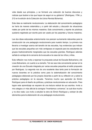 vista desde sus principios, y se formará una colección de buenos discursos y
noticias que ilustren a los que hayan de seguir en su gobierno” (Rodríguez, 1794, p.
212 en la edición de la Colección de Libros Revista Bohemia).

Esta idea es realmente revolucionaria. La elaboración del conocimiento pedagógico
se haría de manera sistemática y a partir del estudio y discusión de situaciones
reales por parte de los mismos maestros. Este conocimiento y reporte de prácticas
quedaría registrado por escrito para ser usado por los pasantes y futuros maestros.


Las dos ideas esbozadas anteriormente nos parecen sumamente relevantes para la
construcción de una pedagogía revolucionaria para nuestro tiempo. La primera nos
llevaría a investigar acerca del tamaño de las escuelas, hay evidencias que indican
que las escuelas pequeñas son más ventajosas en especial para los estudiantes de
grupos tradicionalmente marginados que las escuelas grandes. Rodríguez además
señala la ventaja de la cercanía de la escuela a la casa de los niños y niñas.

Esta reflexión nos invita a repensar la propuesta actual de Escuela Bolivariana y de
Liceo Bolivariano, en cuanto a su tamaño. Tal vez sea más conveniente pensar en la
creación de una Escuela integrada por varias escuelas pequeñas al estilo propuesto
por Rodríguez. La segunda nos da una excelente idea tanto para la formación de
nuevos docentes en la práctica como para la sistematización del conocimiento
pedagógico elaborado por los propios docentes a partir de su reflexión en y sobre la
práctica pedagógica en la escuela. Tenemos mucho que aprender de Simón
Rodríguez para el diseño de políticas y prácticas revolucionarias en educación. Para
lograr este aprendizaje se requiere de una lectura radical de sus escritos. Invito a
mis colegas a ir más allá de la consigna “Inventamos o erramos”, la cual dice mucho
y no dice nada. Los invito a estudiar la obra de Simón Rodríguez y extraer de ella
elementos para la elaboración de una pedagogía revolucionaria.




                     EL PENSAMIENTO DE SIMON RODRIGUEZ
 