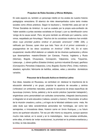 Propulsor de Roles Sociales y Oficios Múltiples.

En este aspecto es, también un personaje inédito en los anales de nuestra historia
pedagógica venezolana. El abanico de roles desempeñados cubre tanto niveles
sociales como oficios prácticos. Según lo bautizara L. Vendel-Heil, pasa por ser el
‘Primer Socialista de América’, lo cual es avalado por la propia auto-confesión de
‘haber asistido a juntas secretas socialistas en Europa’ y por su identificación como
‘amigo de la causa social’. Pero, tal juicio también es afirmado por Lastarria, como
vimos, respaldado por Amuntegui: "Muchos de los socialistas modernos han emitido
ideas cuya prioridad pudiera vindicar el pensador americano" (1896: 228), y
ratificado por Donoso, quien dice que todo "hace de él el primer sostenedor y
propagandista de las ideas socialistas en América" (1936: 44). En el rubro
ocupacional, resulta difícil elaborar un catastro de los diversos quehaceres y oficios
que desempeñara: maestro-Director (en Caracas, Francia, Inglaterra y Rusia
(Idiomas),   Bogotá,    Chuquisaca,   Concepción,     Valparaíso,   Lima,   Túquerres,
Latacunga…); obrero gráfico (Estados Unidos); químico industrial (Europa); geofísico
(Concepción); Periodista (Valparaíso, Lima, Bogotá); Escritor (Perú, Chile); molinero;
abastero; agricultor; fabricante de ladrillos, adobes, velas y utensilios domésticos
variados.

                Precursor de la Escuela Activa en América Latina

Sus ideas, basadas en Rousseau, se centraban en: destacar la importancia de la
educación elemental y en grupo, propiciar la apertura de escuelas y centros
(‘orfanatos’) en ambientes naturales, postular la secuencia de áreas específicas de
Aprendizaje (número, forma, palabra) y de la acción práctica (‘aprender trabajando’),
erigiéndose como personalidad con actitudes consonantes, integrado (teoría-praxis)
e integrador en el acto educativo (‘cabeza, corazón y manos’). Preconizaba el cultivo
de la intuición creadora y activa, y el logro de la felicidad cotidiana como meta. No
cabe duda que tales características personales tan homólogas, así como tan
semejantes, e innovadoras ideas, hicieron carne en Simón Rodríguez, y su futuro
dentro del quehacer educativo. Tal vez por ello mismo su esquema, aunque aparece
mucho más radical, en lo social y en lo metodológico, tiene variadas similitudes,
entre ellas, el intento de ‘evitar revoluciones’, la prioridad en la primera enseñanza y
la niñez, la más desvalida.


                       EL PENSAMIENTO DE SIMON RODRIGUEZ
 